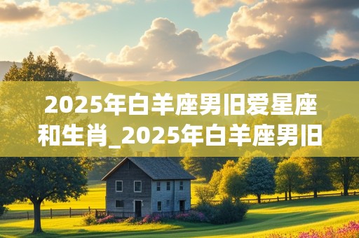 2025年白羊座男旧爱星座和生肖_2025年白羊座男旧爱星座和生肖女