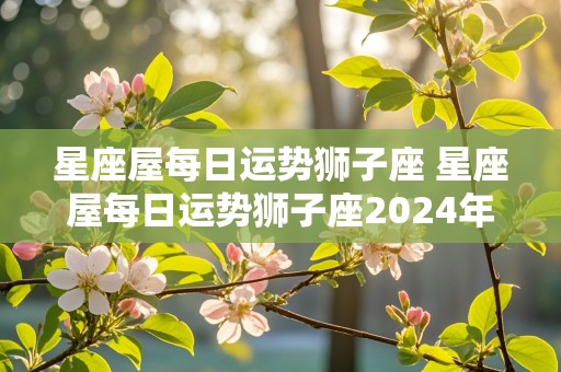 星座屋每日运势狮子座 星座屋每日运势狮子座2024年8月13日狮子座运势