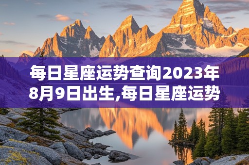 每日星座运势查询2023年8月9日出生,每日星座运势查询2023年8月9日出生的男孩