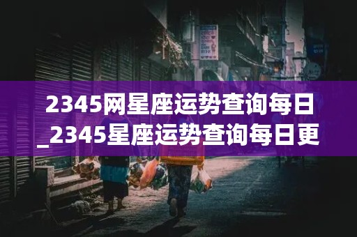 2345网星座运势查询每日_2345星座运势查询每日更新