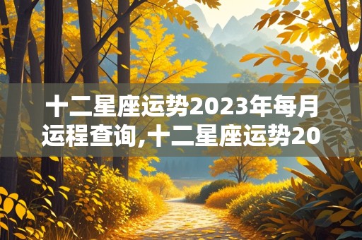 十二星座运势2023年每月运程查询,十二星座运势2023年每月运程查询表