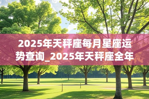 2025年天秤座每月星座运势查询_2025年天秤座全年每月运势