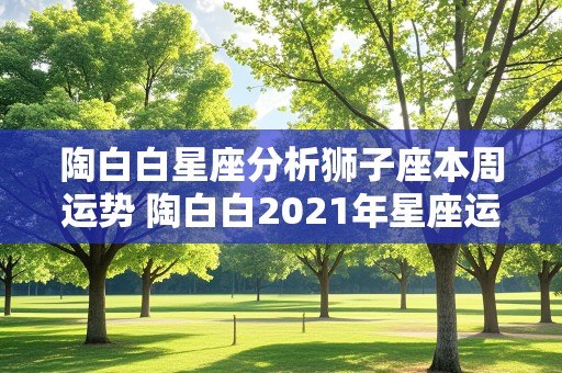 陶白白星座分析狮子座本周运势 陶白白2021年星座运势狮子座