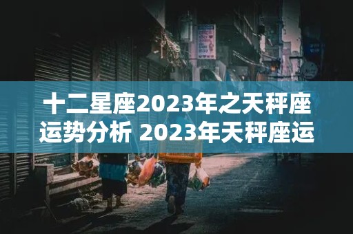 十二星座2023年之天秤座运势分析 2023年天秤座运势完整版