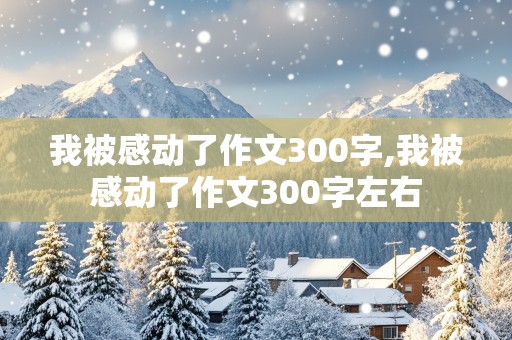 我被感动了作文300字,我被感动了作文300字左右