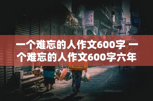 一个难忘的人作文600字 一个难忘的人作文600字六年级