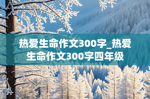 热爱生命作文300字_热爱生命作文300字四年级