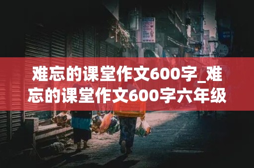 难忘的课堂作文600字_难忘的课堂作文600字六年级