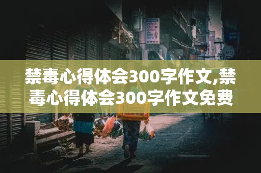 禁毒心得体会300字作文,禁毒心得体会300字作文免费