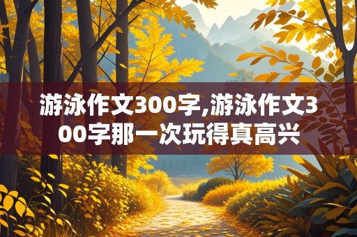 游泳作文300字,游泳作文300字那一次玩得真高兴