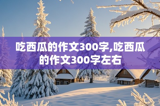 吃西瓜的作文300字,吃西瓜的作文300字左右