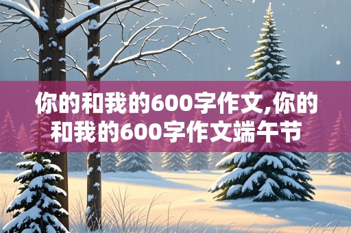 你的和我的600字作文,你的和我的600字作文端午节