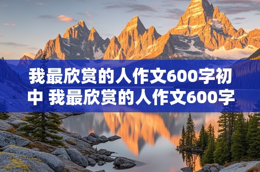 我最欣赏的人作文600字初中 我最欣赏的人作文600字初中妈妈