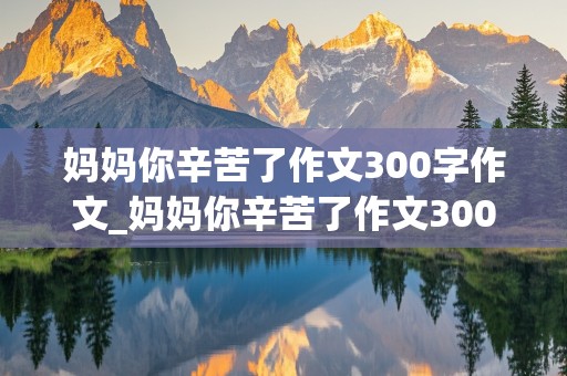 妈妈你辛苦了作文300字作文_妈妈你辛苦了作文300字作文怎么写