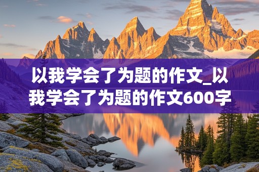 以我学会了为题的作文_以我学会了为题的作文600字