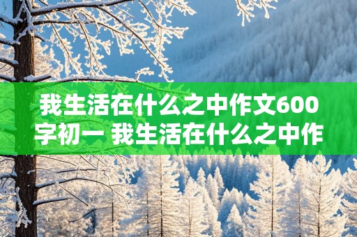 我生活在什么之中作文600字初一 我生活在什么之中作文600字初一上册