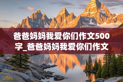 爸爸妈妈我爱你们作文500字_爸爸妈妈我爱你们作文500字初中