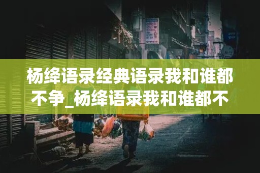 杨绛语录经典语录我和谁都不争_杨绛语录我和谁都不争原文