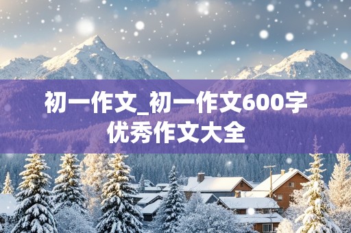 初一作文_初一作文600字优秀作文大全