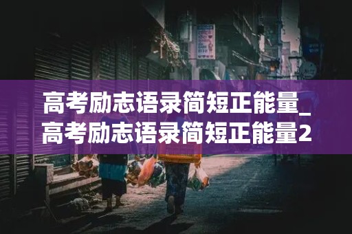 高考励志语录简短正能量_高考励志语录简短正能量2021