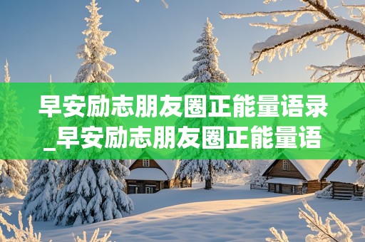 早安励志朋友圈正能量语录_早安励志朋友圈正能量语录早安简单励志朋友圈