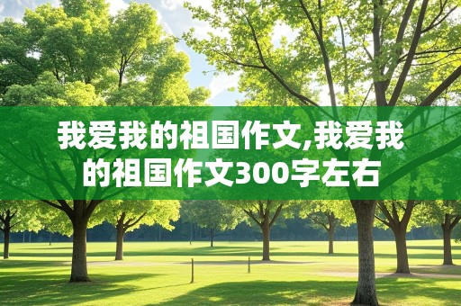 我爱我的祖国作文,我爱我的祖国作文300字左右