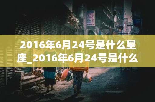 2016年6月24号是什么星座_2016年6月24号是什么日子