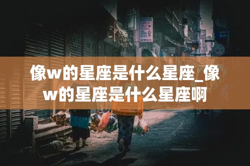 像w的星座是什么星座_像w的星座是什么星座啊