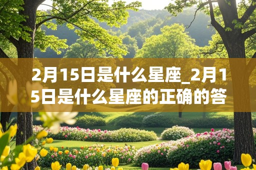 2月15日是什么星座_2月15日是什么星座的正确的答案