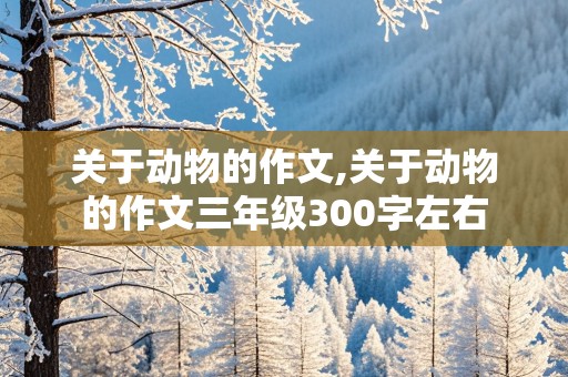 关于动物的作文,关于动物的作文三年级300字左右