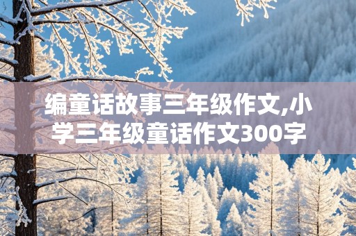 编童话故事三年级作文,小学三年级童话作文300字