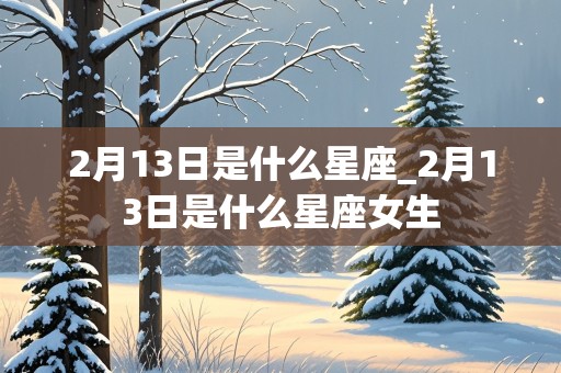 2月13日是什么星座_2月13日是什么星座女生