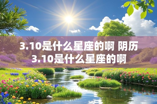 3.10是什么星座的啊 阴历3.10是什么星座的啊