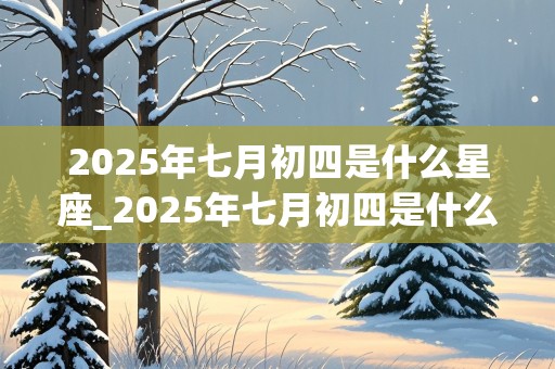 2025年七月初四是什么星座_2025年七月初四是什么星座啊