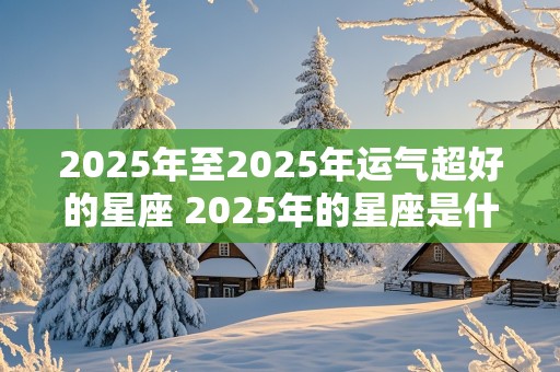 2025年至2025年运气超好的星座 2025年的星座是什么