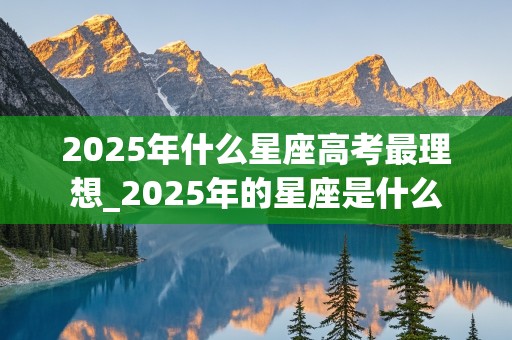 2025年什么星座高考最理想_2025年的星座是什么