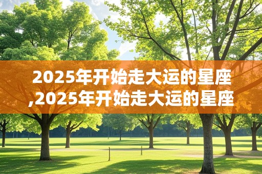 2025年开始走大运的星座,2025年开始走大运的星座是什么