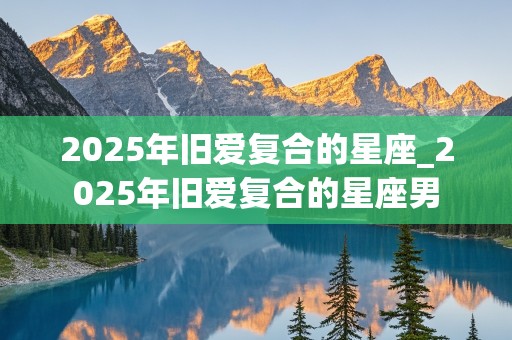 2025年旧爱复合的星座_2025年旧爱复合的星座男