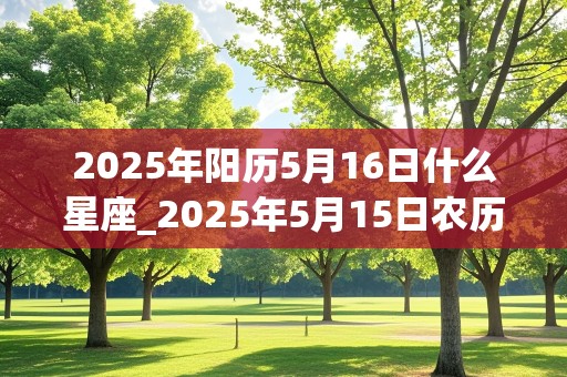 2025年阳历5月16日什么星座_2025年5月15日农历是多少