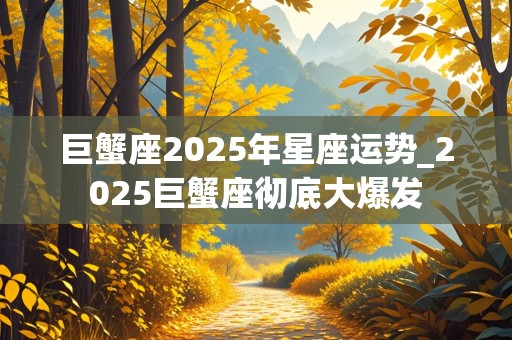 巨蟹座2025年星座运势_2025巨蟹座彻底大爆发