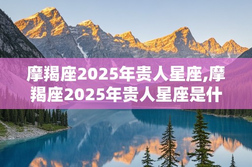 摩羯座2025年贵人星座,摩羯座2025年贵人星座是什么