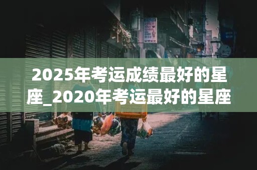 2025年考运成绩最好的星座_2020年考运最好的星座