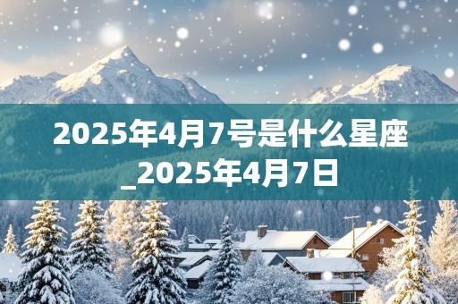 2025年4月7号是什么星座_2025年4月7日