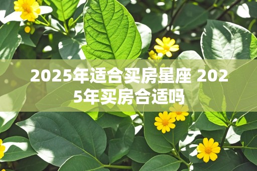 2025年适合买房星座 2025年买房合适吗