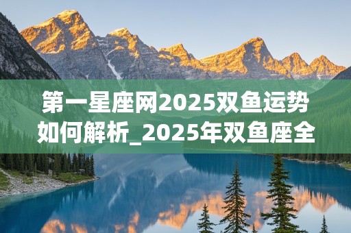 第一星座网2025双鱼运势如何解析_2025年双鱼座全年运势详解