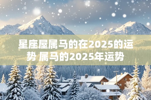 星座屋属马的在2025的运势 属马的2025年运势