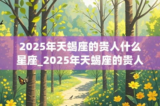 2025年天蝎座的贵人什么星座_2025年天蝎座的贵人什么星座啊