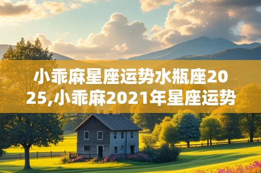 小乖麻星座运势水瓶座2025,小乖麻2021年星座运势水瓶座