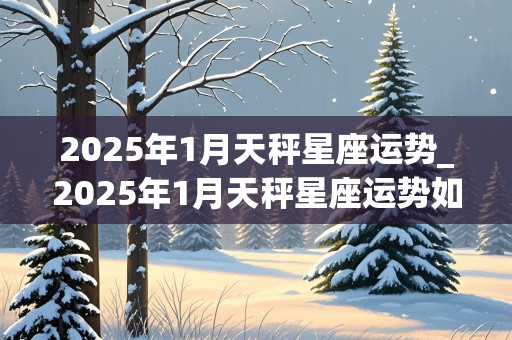 2025年1月天秤星座运势_2025年1月天秤星座运势如何