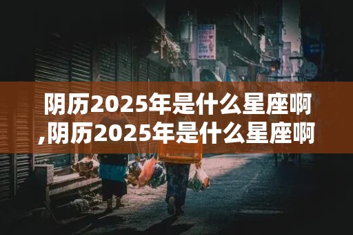 阴历2025年是什么星座啊,阴历2025年是什么星座啊女生